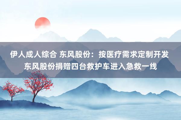 伊人成人综合 东风股份：按医疗需求定制开发 东风股份捐赠四台救护车进入急救一线