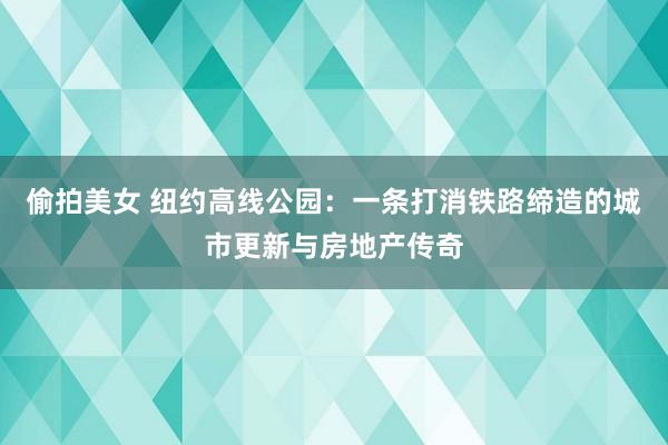 偷拍美女 纽约高线公园：一条打消铁路缔造的城市更新与房地产传奇