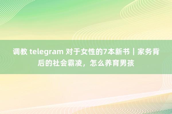 调教 telegram 对于女性的7本新书｜家务背后的社会霸凌，怎么养育男孩