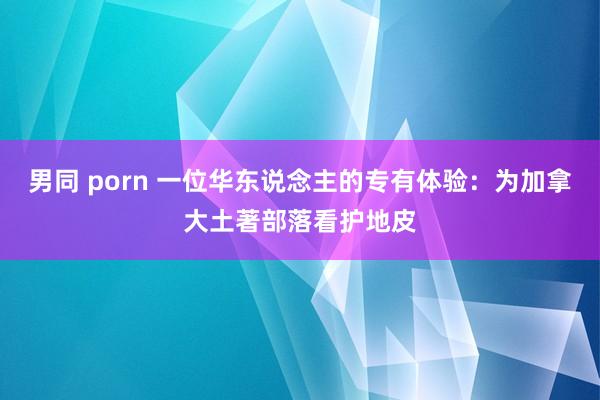 男同 porn 一位华东说念主的专有体验：为加拿大土著部落看护地皮