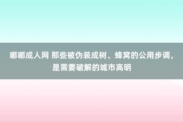 嘟嘟成人网 那些被伪装成树、蜂窝的公用步调，是需要破解的城市高明