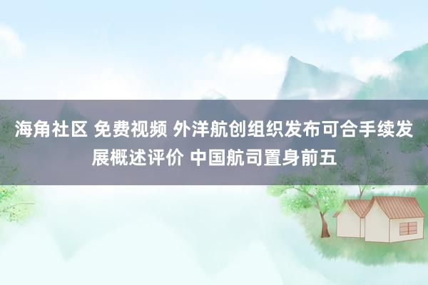 海角社区 免费视频 外洋航创组织发布可合手续发展概述评价 中国航司置身前五