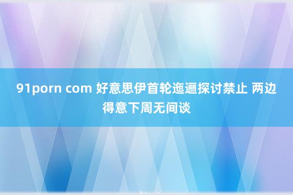 91porn com 好意思伊首轮迤逦探讨禁止 两边得意下周无间谈