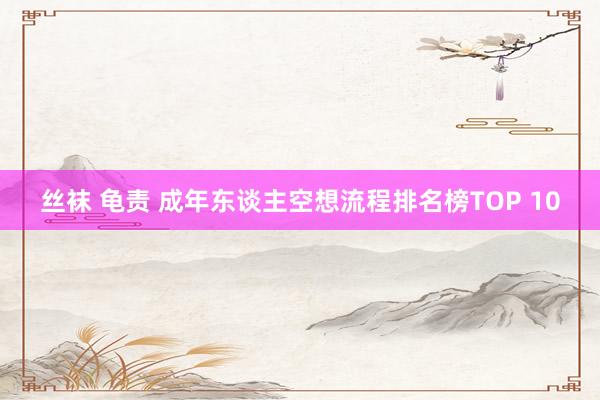 丝袜 龟责 成年东谈主空想流程排名榜TOP 10