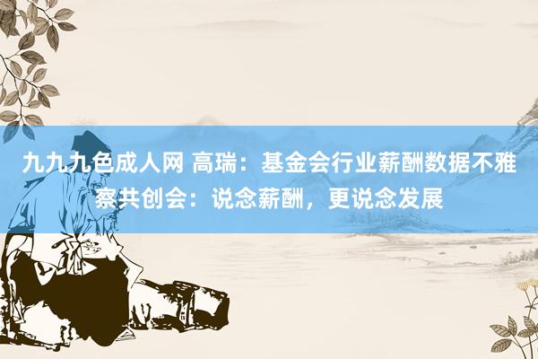 九九九色成人网 高瑞：基金会行业薪酬数据不雅察共创会：说念薪酬，更说念发展