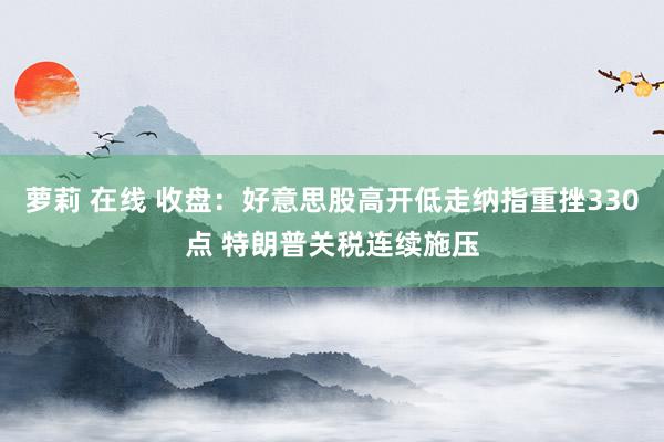 萝莉 在线 收盘：好意思股高开低走纳指重挫330点 特朗普关税连续施压