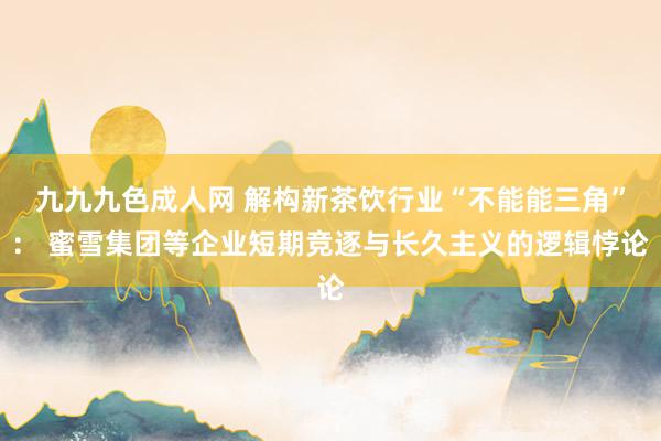 九九九色成人网 解构新茶饮行业“不能能三角”： 蜜雪集团等企业短期竞逐与长久主义的逻辑悖论
