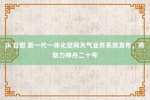 jk 自慰 新一代一体化空间天气业务系统发布，将助力神舟二十号