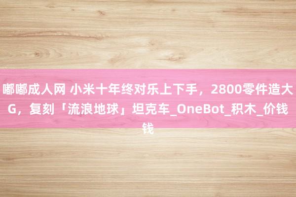 嘟嘟成人网 小米十年终对乐上下手，2800零件造大G，复刻「流浪地球」坦克车_OneBot_积木_价钱