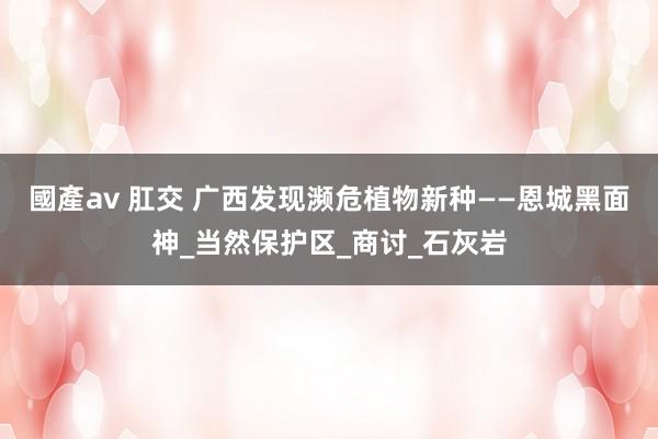 國產av 肛交 广西发现濒危植物新种——恩城黑面神_当然保护区_商讨_石灰岩