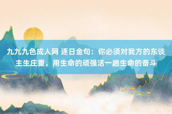 九九九色成人网 逐日金句：你必须对我方的东谈主生庄重，用生命的顽强活一趟生命的奋斗