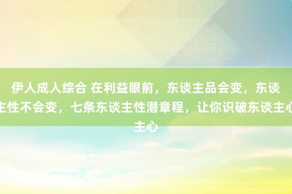 伊人成人综合 在利益眼前，东谈主品会变，东谈主性不会变，七条东谈主性潜章程，让你识破东谈主心