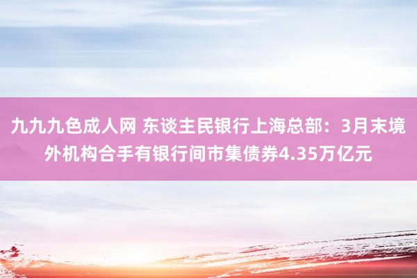 九九九色成人网 东谈主民银行上海总部：3月末境外机构合手有银行间市集债券4.35万亿元
