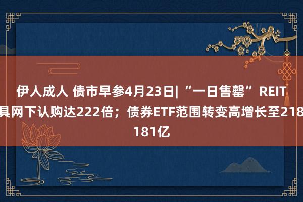 伊人成人 债市早参4月23日| “一日售罄” REITs家具网下认购达222倍；债券ETF范围转变高增长至2181亿