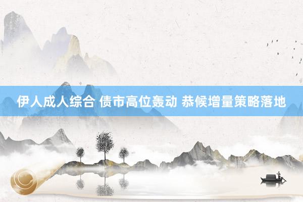 伊人成人综合 债市高位轰动 恭候增量策略落地