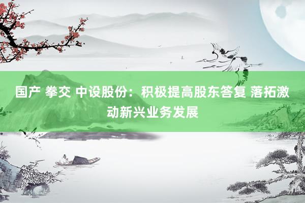国产 拳交 中设股份：积极提高股东答复 落拓激动新兴业务发展