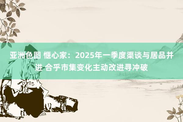 亚洲色图 惬心家：2025年一季度渠谈与居品并进 合乎市集变化主动改进寻冲破