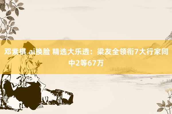邓紫棋 ai换脸 精选大乐透：梁友全领衔7大行家同中2等67万