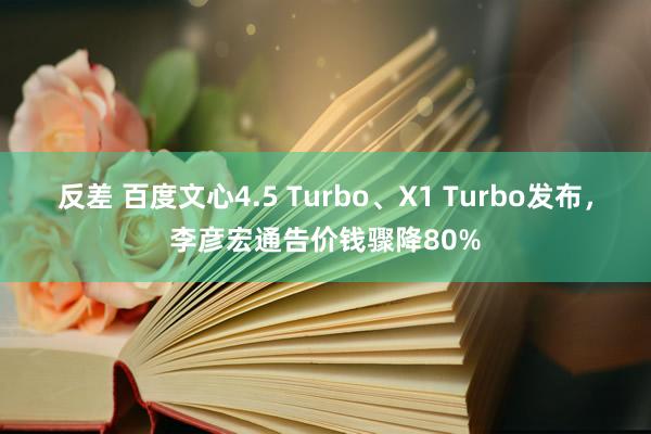 反差 百度文心4.5 Turbo、X1 Turbo发布，李彦宏通告价钱骤降80%