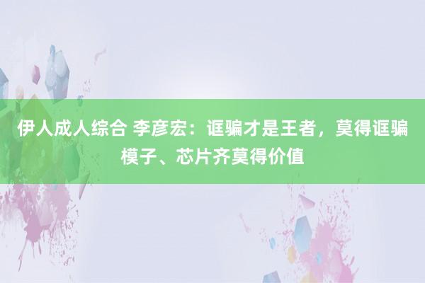 伊人成人综合 李彦宏：诓骗才是王者，莫得诓骗模子、芯片齐莫得价值