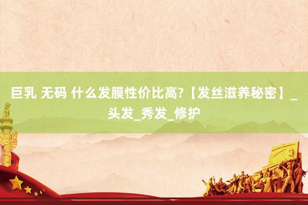 巨乳 无码 什么发膜性价比高?【发丝滋养秘密】_头发_秀发_修护