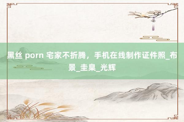 黑丝 porn 宅家不折腾，手机在线制作证件照_布景_圭臬_光辉