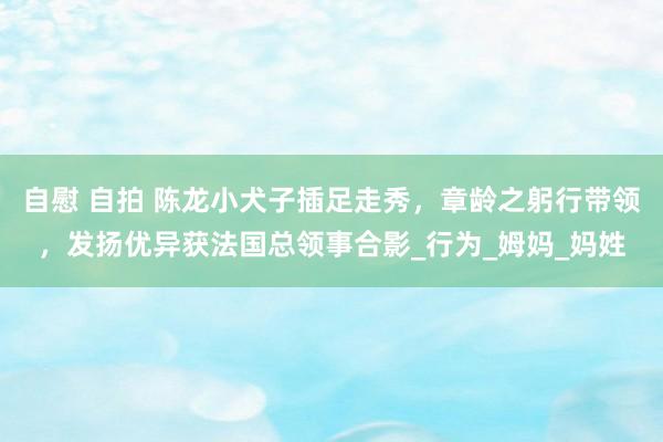 自慰 自拍 陈龙小犬子插足走秀，章龄之躬行带领，发扬优异获法国总领事合影_行为_姆妈_妈姓
