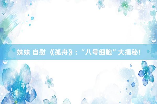 妹妹 自慰 《孤舟》: “八号细胞”大揭秘!