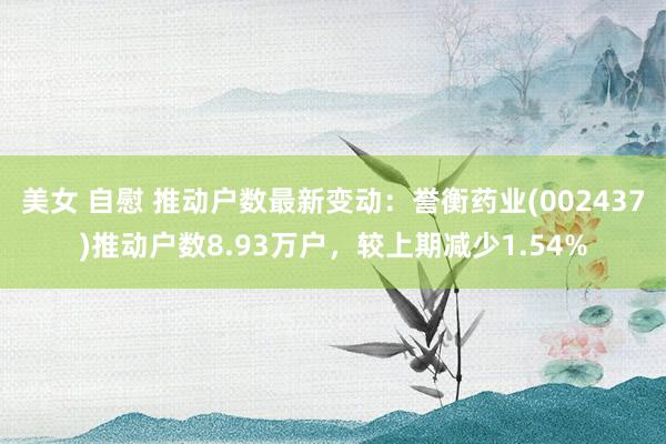 美女 自慰 推动户数最新变动：誉衡药业(002437)推动户数8.93万户，较上期减少1.54%