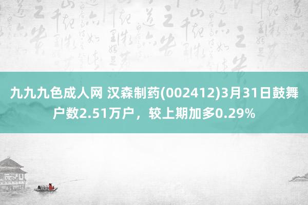九九九色成人网 汉森制药(002412)3月31日鼓舞户数2.51万户，较上期加多0.29%