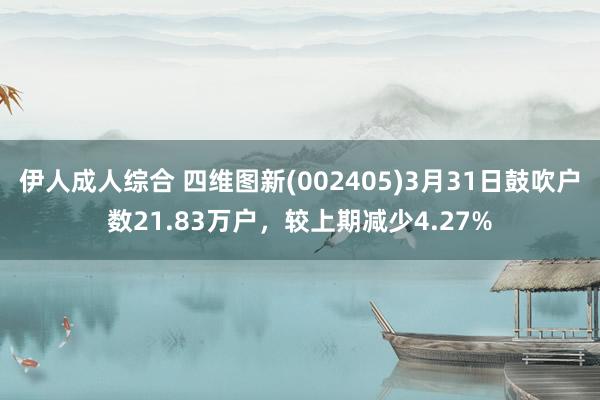 伊人成人综合 四维图新(002405)3月31日鼓吹户数21.83万户，较上期减少4.27%