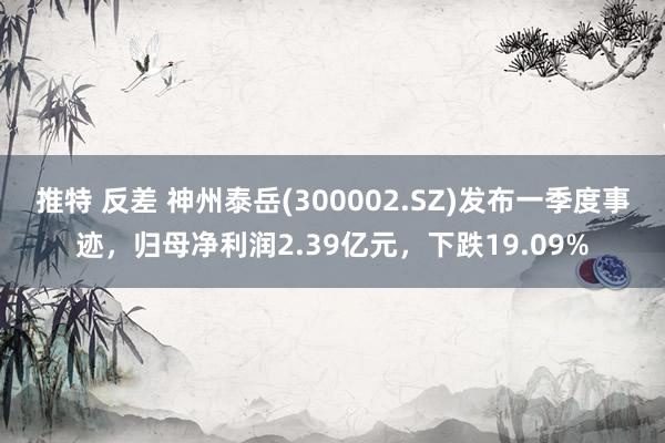 推特 反差 神州泰岳(300002.SZ)发布一季度事迹，归母净利润2.39亿元，下跌19.09%