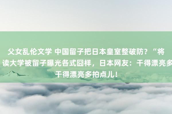 父女乱伦文学 中国留子把日本皇室整破防？“将来天皇”读大学被留子曝光各式囧样，日本网友：干得漂亮多拍点儿！