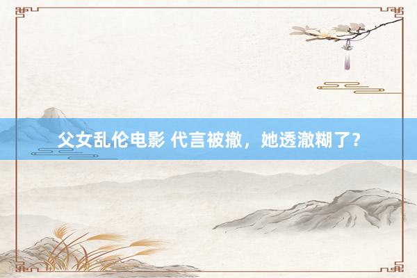 父女乱伦电影 代言被撤，她透澈糊了？