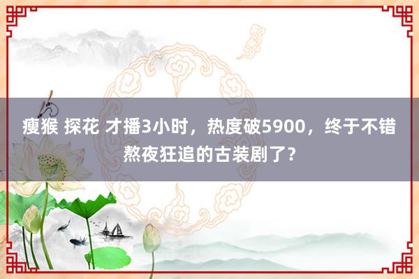 瘦猴 探花 才播3小时，热度破5900，终于不错熬夜狂追的古装剧了？