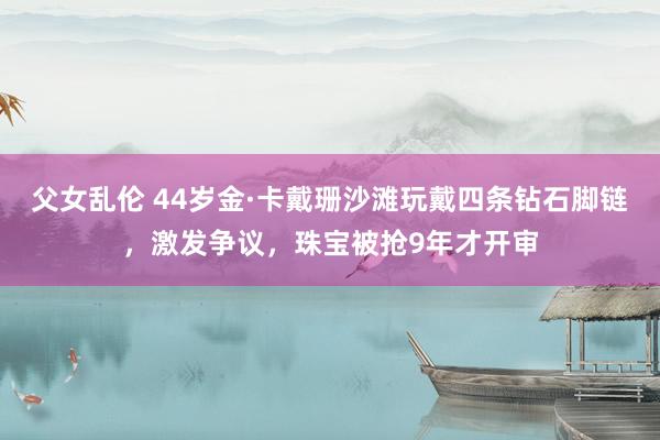 父女乱伦 44岁金·卡戴珊沙滩玩戴四条钻石脚链，激发争议，珠宝被抢9年才开审
