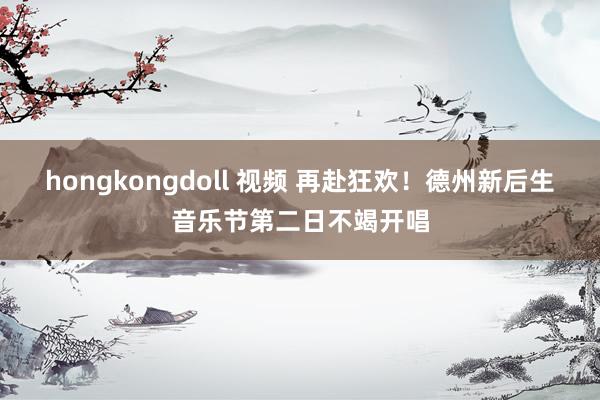 hongkongdoll 视频 再赴狂欢！德州新后生音乐节第二日不竭开唱